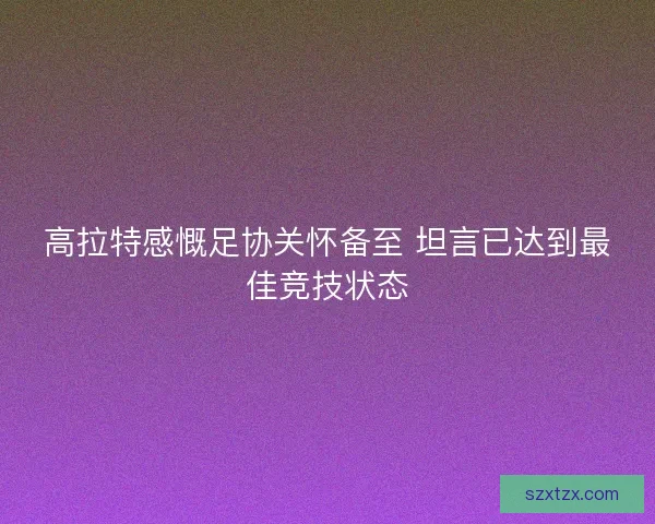 高拉特感慨足协关怀备至 坦言已达到最佳竞技状态