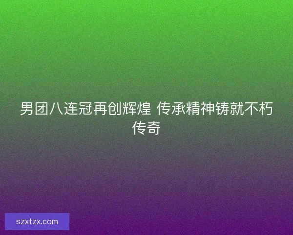 男团八连冠再创辉煌 传承精神铸就不朽传奇