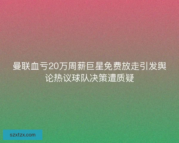 曼联血亏20万周薪巨星免费放走引发舆论热议球队决策遭质疑