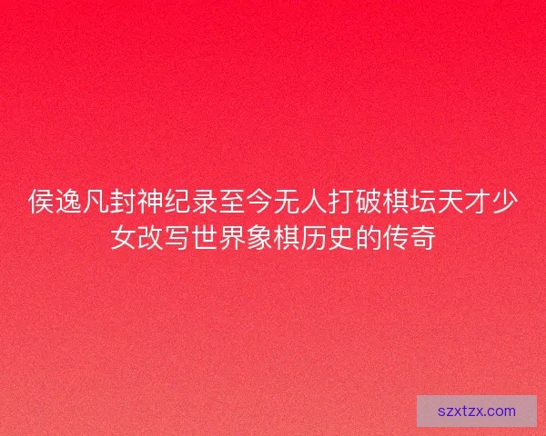 侯逸凡封神纪录至今无人打破棋坛天才少女改写世界象棋历史的传奇